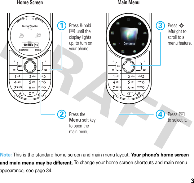 3Note: This is the standard home screen and main menu layout. Your phone’s home screen and main menu may be different. To change your home screen shortcuts and main menu appearance, see page 34.Service Provider10:10 15MenuShortcutsHome Screen Main MenuPress rto select it.4Press Sleft/right to scroll to amenu feature.3 Press &amp; hold – until the display lights up, to turn on your phone.12Press the Menu soft key to open the main menu.