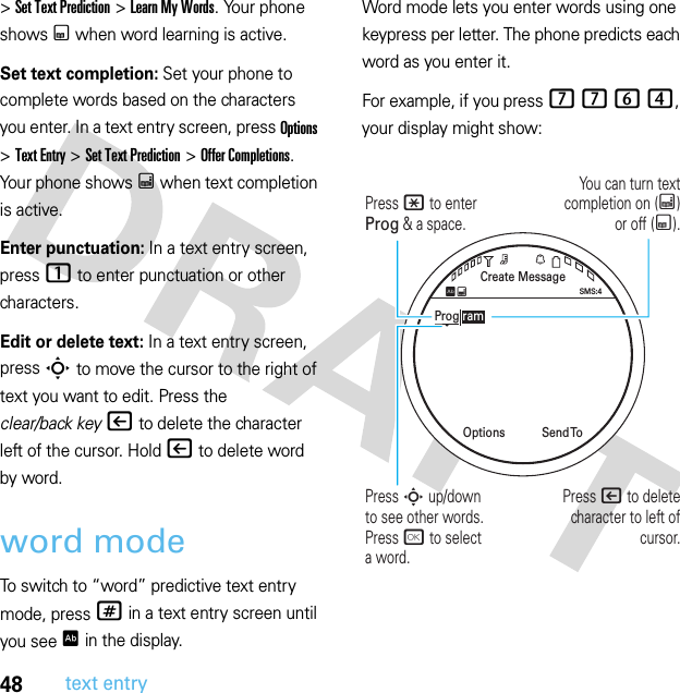 48text entry&gt;Set Text Prediction &gt;Learn My Words. Your phone shows Ç when word learning is active.Set text completion: Set your phone to complete words based on the characters you enter. In a text entry screen, press Options &gt;Text Entry &gt;Set Text Prediction &gt;Offer Completions. Your phone shows Æ when text completion is active.Enter punctuation: In a text entry screen, press1 to enter punctuation or other characters.Edit or delete text: In a text entry screen, press S to move the cursor to the right of text you want to edit. Press the clear/back key| to delete the character left of the cursor. Hold| to delete word by word.word modeTo switch to “word” predictive text entry mode, press # in a text entry screen until you see Ê in the display.Word mode lets you enter words using one keypress per letter. The phone predicts each word as you enter it.For example, if you press 7764, your display might show:Create MessageSend  ToOptionsSMS:4ÊÆProg ramYou can turn text completion on (Æ) or off (Ç).Press * to enter Prog &amp; a space.Press | to delete character to left of cursor.Press S up/down to see other words. Press r to selecta word.