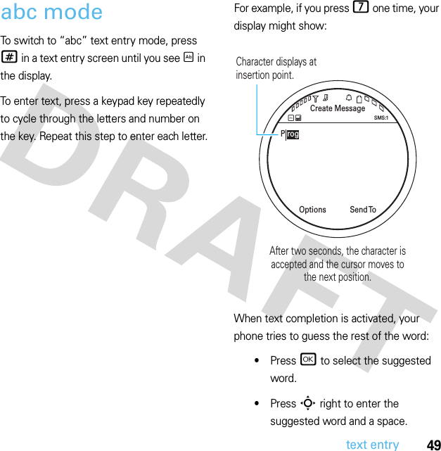 49text entryabc modeTo switch to “abc” text entry mode, press # in a text entry screen until you see É in the display.To enter text, press a keypad key repeatedly to cycle through the letters and number on the key. Repeat this step to enter each letter.For example, if you press 7 one time, your display might show:When text completion is activated, your phone tries to guess the rest of the word:•Press r to select the suggested word.•Press S right to enter the suggested word and a space.Create MessageSend  ToOptionsSMS:1ÉÆP rogCharacter displays at insertion point.After two seconds, the character isaccepted and the cursor moves tothe next position.