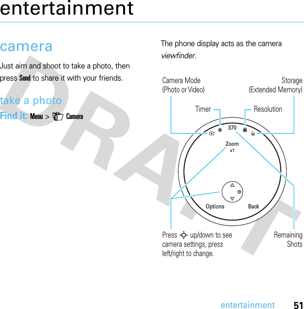 51entertainmententertainmentcameraJust aim and shoot to take a photo, then press Send to share it with your friends.take a photoFind it: Menu &gt;HCameraThe phone display acts as the camera viewfinder.370Zoomx1BackOptionsRemainingShotsPress S up/down to see camera settings, press left/right to change.Storage(Extended Memory)Camera Mode(Photo or Video)ResolutionTimer