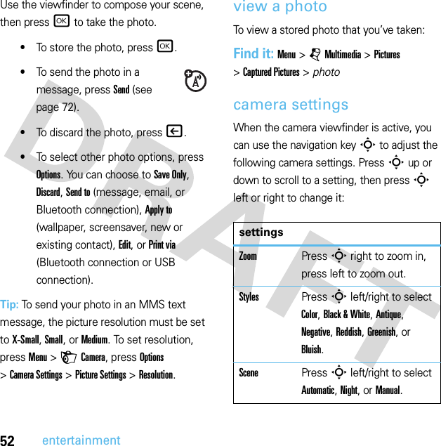52entertainmentUse the viewfinder to compose your scene, then press r to take the photo.•To store the photo, press r.•To send the photo in a message, press Send (see page 72).•To discard the photo, press |.•To select other photo options, press Options. You can choose to Save Only, Discard, Send to (message, email, or Bluetooth connection), Apply to (wallpaper, screensaver, new or existing contact), Edit, or Print via (Bluetooth connection or USB connection).Tip: To send your photo in an MMS text message, the picture resolution must be set to X-Small, Small, or Medium. To set resolution, pressMenu &gt;HCamera, press Options &gt;Camera Settings &gt;Picture Settings &gt;Resolution.view a photoTo view a stored photo that you’ve taken:Find it: Menu &gt;jMultimedia &gt;Pictures &gt;Captured Pictures &gt; photocamera settingsWhen the camera viewfinder is active, you can use the navigation keyS to adjust the following camera settings. PressS up or down to scroll to a setting, then pressS left or right to change it:settingsZoomPressS right to zoom in, press left to zoom out.StylesPressS left/right to select Color, Black &amp; White, Antique, Negative, Reddish, Greenish, or Bluish.ScenePressS left/right to select Automatic, Night, or Manual.