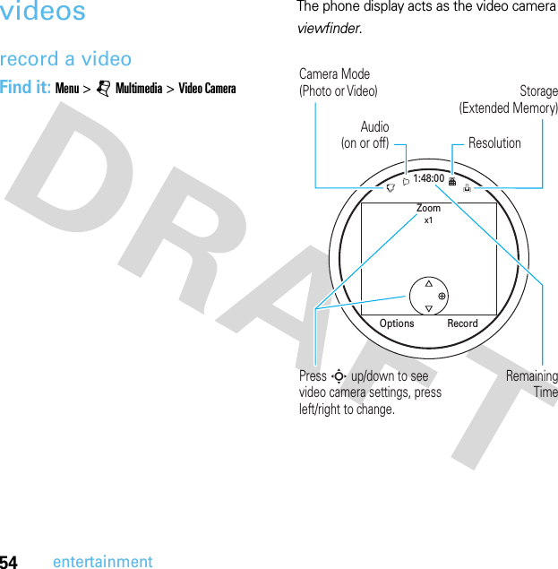 54entertainmentvideosrecord a videoFind it: Menu &gt;jMultimedia &gt;Video CameraThe phone display acts as the video camera viewfinder.1:48:00Zoomx1RecordOptionsRemainingTimePress S up/down to see video camera settings, press left/right to change.Storage(Extended Memory)Camera Mode(Photo or Video)ResolutionAudio(on or off)
