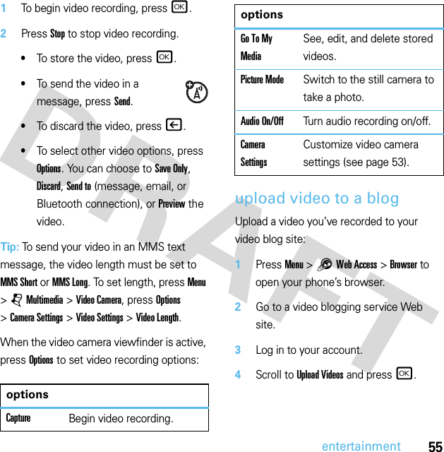 55entertainment  1To begin video recording, press r.2Press Stop to stop video recording.•To store the video, press r.•To send the video in a message, press Send.•To discard the video, press |.•To select other video options, press Options. You can choose to Save Only, Discard, Send to (message, email, or Bluetooth connection), or Preview the video.Tip: To send your video in an MMS text message, the video length must be set to MMS Short or MMS Long. To set length, press Menu &gt;jMultimedia &gt;Video Camera, press Options &gt;Camera Settings &gt;Video Settings &gt;Video Length.When the video camera viewfinder is active, press Options to set video recording options:upload video to a blogUpload a video you’ve recorded to your video blog site:  1Press Menu &gt;1Web Access &gt;Browser to open your phone’s browser.2Go to a video blogging service Web site.3Log in to your account.4Scroll to Upload Videos and press r.optionsCaptureBegin video recording.Go To My MediaSee, edit, and delete stored videos.Picture ModeSwitch to the still camera to take a photo.Audio On/OffTurn audio recording on/off.Camera SettingsCustomize video camera settings (see page 53).options