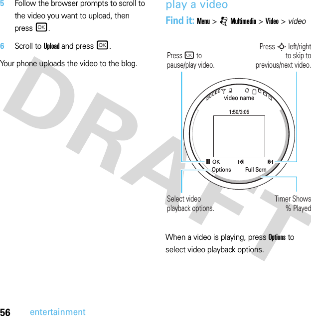 56entertainment5Follow the browser prompts to scroll to the video you want to upload, then press r.6Scroll to Upload and press r.Your phone uploads the video to the blog.play a videoFind it: Menu &gt;jMultimedia &gt;Video &gt; video When a video is playing, press Options to select video playback options.video name1:50/3:05OKFull ScrnOptionsPress S left/right to skip toprevious/next video.Press r to pause/play video.Timer Shows% PlayedSelect video playback options.