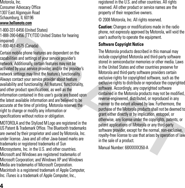 4 Motorola, Inc.Consumer Advocacy Office1307 East Algonquin RoadSchaumburg, IL 60196www.hellomoto.com1-800-331-6456 (United States)1-888-390-6456 (TTY/TDD United States for hearing impaired)1-800-461-4575 (Canada)Certain mobile phone features are dependent on the capabilities and settings of your service provider’s network. Additionally, certain features may not be activated by your service provider, and/or the provider’s network settings may limit the feature’s functionality. Always contact your service provider about feature availability and functionality. All features, functionality, and other product specifications, as well as the information contained in this user’s guide are based upon the latest available information and are believed to be accurate at the time of printing. Motorola reserves the right to change or modify any information or specifications without notice or obligation.MOTOROLA and the Stylized M Logo are registered in the US Patent &amp; Trademark Office. The Bluetooth trademarks are owned by their proprietor and used by Motorola, Inc. under license. Java and all other Java-based marks are trademarks or registered trademarks of Sun Microsystems, Inc. in the U.S. and other countries. Microsoft and Windows are registered trademarks of Microsoft Corporation; and Windows XP and Windows Media are trademarks of Microsoft Corporation. Macintosh is a registered trademark of Apple Computer, Inc. iTunes is a trademark of Apple Computer, Inc., registered in the U.S. and other countries. All rights reserved. All other product or service names are the property of their respective owners.© 2008 Motorola, Inc. All rights reserved.Caution: Changes or modifications made in the radio phone, not expressly approved by Motorola, will void the user’s authority to operate the equipment.Software Copyright Notice The Motorola products described in this manual may include copyrighted Motorola and third-party software stored in semiconductor memories or other media. Laws in the United States and other countries preserve for Motorola and third-party software providers certain exclusive rights for copyrighted software, such as the exclusive rights to distribute or reproduce the copyrighted software. Accordingly, any copyrighted software contained in the Motorola products may not be modified, reverse-engineered, distributed, or reproduced in any manner to the extent allowed by law. Furthermore, the purchase of the Motorola products shall not be deemed to grant either directly or by implication, estoppel, or otherwise, any license under the copyrights, patents, or patent applications of Motorola or any third-party software provider, except for the normal, non-exclusive, royalty-free license to use that arises by operation of law in the sale of a product.Manual Number: 68XXXXX350-A
