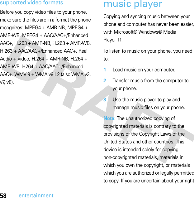 58entertainmentsupported video formatsBefore you copy video files to your phone, make sure the files are in a format the phone recognizes: MPEG4 + AMR-NB, MPEG4 + AMR-WB, MPEG4 + AAC/AAC+/Enhanced AAC+, H.263 + AMR-NB, H.263 + AMR-WB, H.263 + AAC/AAC+/Enhanced AAC+, Real Audio + Video, H.264 + AMR-NB, H.264 + AMR-WB, H264 + AAC/AAC+/Enhanced AAC+. WMV 9 + WMA v9 L2 (also WMA v3, v7, v8).music playerCopying and syncing music between your phone and computer has never been easier, with Microsoft® Windows® Media Player 11.To listen to music on your phone, you need to:  1Load music on your computer.2Transfer music from the computer to your phone.3Use the music player to play and manage music files on your phone.Note: The unauthorized copying of copyrighted materials is contrary to the provisions of the Copyright Laws of the United States and other countries. This device is intended solely for copying non-copyrighted materials, materials in which you own the copyright, or materials which you are authorized or legally permitted to copy. If you are uncertain about your right 