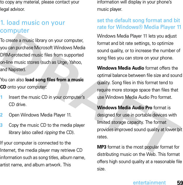 59entertainmentto copy any material, please contact your legal advisor.1. load music on your computerTo create a music library on your computer, you can purchase Microsoft Windows Media DRM-protected music files from supported on-line music stores (such as Urge, Yahoo, and Napster).You can also load song files from a music CD onto your computer:  1Insert the music CD in your computer’s CD drive.2Open Windows Media Player 11.3Copy the music CD to the media player library (also called ripping the CD).If your computer is connected to the Internet, the media player may retrieve CD information such as song titles, album name, artist name, and album artwork. This information will display in your phone’s music player.set the default song format and bit rate for Windows® Media Player 11Windows Media Player 11 lets you adjust format and bit rate settings, to optimize sound quality, or to increase the number of song files you can store on your phone.Windows Media Audio format offers the optimal balance between file size and sound quality. Song files in this format tend to require more storage space than files that use Windows Media Audio Pro format.Windows Media Audio Pro format is designed for use in portable devices with limited storage capacity. The format provides improved sound quality at lower bit rates.MP3 format is the most popular format for distributing music on the Web. This format offers high sound quality at a reasonable file size.