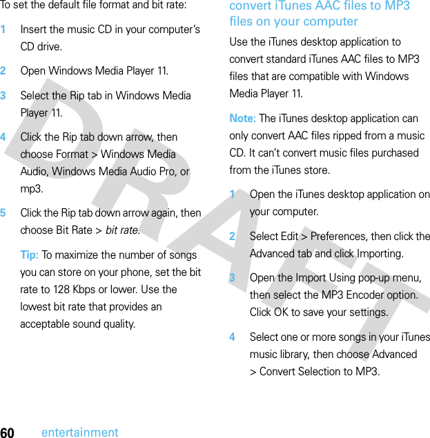 60entertainmentTo set the default file format and bit rate:  1Insert the music CD in your computer’s CD drive.2Open Windows Media Player 11.3Select the Rip tab in Windows Media Player 11.4Click the Rip tab down arrow, then choose Format &gt; Windows Media Audio, Windows Media Audio Pro, or mp3.5Click the Rip tab down arrow again, then choose Bit Rate &gt; bit rate.Tip: To maximize the number of songs you can store on your phone, set the bit rate to 128 Kbps or lower. Use the lowest bit rate that provides an acceptable sound quality.convert iTunes AAC files to MP3 files on your computerUse the iTunes desktop application to convert standard iTunes AAC files to MP3 files that are compatible with Windows Media Player 11.Note: The iTunes desktop application can only convert AAC files ripped from a music CD. It can’t convert music files purchased from the iTunes store.  1Open the iTunes desktop application on your computer.2Select Edit &gt; Preferences, then click the Advanced tab and click Importing.3Open the Import Using pop-up menu, then select the MP3 Encoder option. Click OK to save your settings.4Select one or more songs in your iTunes music library, then choose Advanced &gt;ConvertSelectiontoMP3.