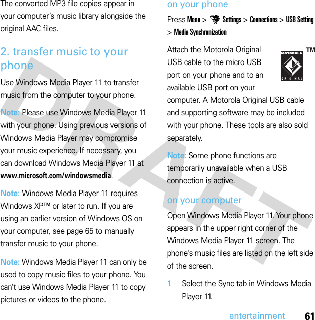 61entertainmentThe converted MP3 file copies appear in your computer’s music library alongside the original AAC files.2. transfer music to your phoneUse Windows Media Player 11 to transfer music from the computer to your phone.Note: Please use Windows Media Player 11 with your phone. Using previous versions of Windows Media Player may compromise your music experience. If necessary, you can download Windows Media Player 11 at www.microsoft.com/windowsmedia.Note: Windows Media Player 11 requires Windows XP™ or later to run. If you are using an earlier version of Windows OS on your computer, see page 65 to manually transfer music to your phone.Note: Windows Media Player 11 can only be used to copy music files to your phone. You can’t use Windows Media Player 11 to copy pictures or videos to the phone.on your phonePress Menu &gt;uSettings &gt;Connections &gt;USB Setting &gt;Media SynchronizationAttach the Motorola Original USB cable to the micro USB port on your phone and to an available USB port on your computer. A Motorola Original USB cable and supporting software may be included with your phone. These tools are also sold separately.Note: Some phone functions are temporarily unavailable when a USB connection is active.on your computerOpen Windows Media Player 11. Your phone appears in the upper right corner of the Windows Media Player 11 screen. The phone’s music files are listed on the left side of the screen.  1Select the Sync tab in Windows Media Player 11.