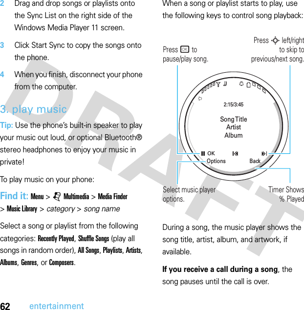 62entertainment2Drag and drop songs or playlists onto the Sync List on the right side of the Windows Media Player 11 screen.3Click Start Sync to copy the songs onto the phone.4When you finish, disconnect your phone from the computer.3. play musicTip: Use the phone’s built-in speaker to play your music out loud, or optional Bluetooth® stereo headphones to enjoy your music in private!To play music on your phone:Find it: Menu &gt;jMultimedia &gt;Media Finder &gt;Music Library &gt; category &gt; song nameSelect a song or playlist from the following categories: Recently Played, Shuffle Songs (play all songs in random order), All Songs, Playlists, Artists, Albums, Genres, or Composers.When a song or playlist starts to play, use the following keys to control song playback:During a song, the music player shows the song title, artist, album, and artwork, if available.If you receive a call during a song, the song pauses until the call is over.Song TitleArtistAlbum2:15/3:45OKBackOptionsPress S left/right to skip toprevious/next song.Press r to pause/play song.Timer Shows% PlayedSelect music player options.