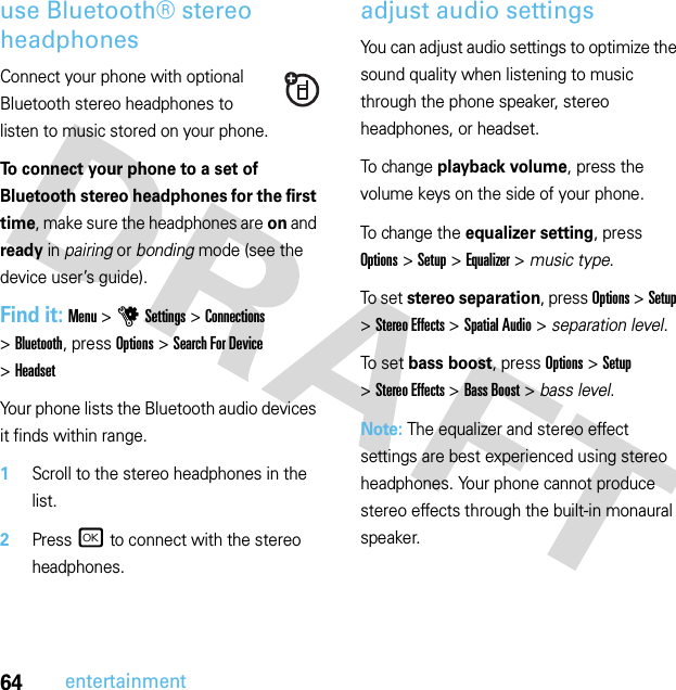 64entertainmentuse Bluetooth® stereo headphonesConnect your phone with optional Bluetooth stereo headphones to listen to music stored on your phone.To connect your phone to a set of Bluetooth stereo headphones for the first time, make sure the headphones are on and ready in pairing or bonding mode (see the device user’s guide).Find it: Menu &gt;uSettings &gt;Connections &gt;Bluetooth, press Options &gt;Search For Device &gt;HeadsetYour phone lists the Bluetooth audio devices it finds within range.  1Scroll to the stereo headphones in the list.2Press r to connect with the stereo headphones.adjust audio settingsYou can adjust audio settings to optimize the sound quality when listening to music through the phone speaker, stereo headphones, or headset.To change playback volume, press the volume keys on the side of your phone.To change the equalizer setting, press Options &gt;Setup &gt;Equalizer &gt; music type.To se t  stereo separation, press Options &gt;Setup &gt;Stereo Effects &gt;Spatial Audio &gt; separation level.To se t  bass boost, press Options &gt;Setup &gt;Stereo Effects &gt;Bass Boost &gt; bass level.Note: The equalizer and stereo effect settings are best experienced using stereo headphones. Your phone cannot produce stereo effects through the built-in monaural speaker.