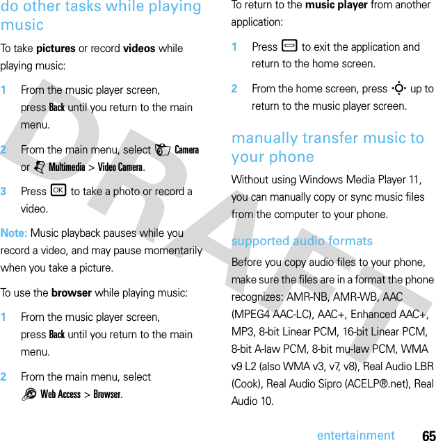 65entertainmentdo other tasks while playing musicTo  t a ke  pictures or record videos while playing music:  1From the music player screen, pressBack until you return to the main menu.2From the main menu, select HCamera or jMultimedia &gt;Video Camera.3Press r to take a photo or record a video.Note: Music playback pauses while you record a video, and may pause momentarily when you take a picture.To use the browser while playing music:  1From the music player screen, pressBack until you return to the main menu.2From the main menu, select 1Web Access &gt;Browser.To return to the music player from another application:  1Press – to exit the application and return to the home screen.2From the home screen, press S up to return to the music player screen.manually transfer music to your phoneWithout using Windows Media Player 11, you can manually copy or sync music files from the computer to your phone.supported audio formatsBefore you copy audio files to your phone, make sure the files are in a format the phone recognizes: AMR-NB, AMR-WB, AAC (MPEG4 AAC-LC), AAC+, Enhanced AAC+, MP3, 8-bit Linear PCM, 16-bit Linear PCM, 8-bit A-law PCM, 8-bit mu-law PCM, WMA v9 L2 (also WMA v3, v7, v8), Real Audio LBR (Cook), Real Audio Sipro (ACELP®.net), Real Audio 10.