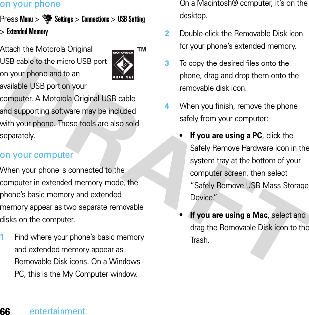 66entertainmenton your phonePress Menu &gt;uSettings &gt;Connections &gt;USB Setting &gt;Extended MemoryAttach the Motorola Original USB cable to the micro USB port on your phone and to an available USB port on your computer. A Motorola Original USB cable and supporting software may be included with your phone. These tools are also sold separately.on your computerWhen your phone is connected to the computer in extended memory mode, the phone’s basic memory and extended memory appear as two separate removable disks on the computer.  1Find where your phone’s basic memory and extended memory appear as Removable Disk icons. On a Windows PC, this is the My Computer window. On a Macintosh® computer, it’s on the desktop.2Double-click the Removable Disk icon for your phone’s extended memory.3To copy the desired files onto the phone, drag and drop them onto the removable disk icon.4When you finish, remove the phone safely from your computer:• If you are using a PC, click the Safely Remove Hardware icon in the system tray at the bottom of your computer screen, then select “Safely Remove USB Mass Storage Device.”• If you are using a Mac, select and drag the Removable Disk icon to the Trash.