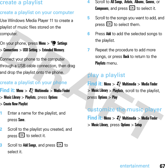 67entertainmentcreate a playlistcreate a playlist on your computerUse Windows Media Player 11 to create a playlist of music files stored on the computer.On your phone, press Menu &gt;uSettings &gt;Connections &gt;USB Setting &gt;Extended Memory.Connect your phone to the computer through a USB cable connection, then drag and drop the playlist onto the phone.create a playlist on your phoneFind it: Menu &gt; jMultimedia &gt; Media Finder &gt;Music Library &gt;Playlists, press Options &gt;Create New Playlist  1Enter a name for the playlist, and pressSave.2Scroll to the playlist you created, and press r to select it.3Scroll to Add Songs, and press r to select it.4Scroll to All Songs, Artists, Albums, Genres, or Composers, and press r to select it.5Scroll to the songs you want to add, and press r to select them.6Press Add to add the selected songs to the playlist.7Repeat the procedure to add more songs, or press Back to return to the Playlists menu.play a playlistFind it: Menu &gt; jMultimedia &gt; Media Finder &gt;Music Library &gt;Playlists, scroll to the playlist, press Options &gt;Playcustomize the music playerFind it: Menu &gt; jMultimedia &gt; Media Finder &gt;Music Library, press Options &gt;Setup