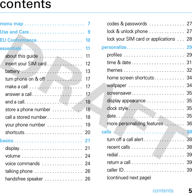 5contentscontentsmenu map . . . . . . . . . . . . . . . . . . . . . . . .   7Use and Care . . . . . . . . . . . . . . . . . . . . . .   9EU Conformance . . . . . . . . . . . . . . . . . .   10essentials. . . . . . . . . . . . . . . . . . . . . . . .   11about this guide . . . . . . . . . . . . . . . . .   11insert your SIM card . . . . . . . . . . . . . .   12battery  . . . . . . . . . . . . . . . . . . . . . . . .   13turn phone on &amp; off  . . . . . . . . . . . . . .   17make a call . . . . . . . . . . . . . . . . . . . . .   17answer a call. . . . . . . . . . . . . . . . . . . .   17end a call. . . . . . . . . . . . . . . . . . . . . . .   18store a phone number  . . . . . . . . . . . .   18call a stored number . . . . . . . . . . . . . .   18your phone number  . . . . . . . . . . . . . .   19shortcuts. . . . . . . . . . . . . . . . . . . . . . .   20basics . . . . . . . . . . . . . . . . . . . . . . . . . . .   21display. . . . . . . . . . . . . . . . . . . . . . . . .   21volume . . . . . . . . . . . . . . . . . . . . . . . .   24voice commands  . . . . . . . . . . . . . . . .   24talking phone  . . . . . . . . . . . . . . . . . . .   26handsfree speaker  . . . . . . . . . . . . . . .   26codes &amp; passwords  . . . . . . . . . . . . . .  27lock &amp; unlock phone . . . . . . . . . . . . . .  27lock your SIM card or applications  . . .  28personalize. . . . . . . . . . . . . . . . . . . . . . .  29profiles . . . . . . . . . . . . . . . . . . . . . . . .  29time &amp; date . . . . . . . . . . . . . . . . . . . . .  31themes . . . . . . . . . . . . . . . . . . . . . . . .  32home screen shortcuts. . . . . . . . . . . .  34wallpaper  . . . . . . . . . . . . . . . . . . . . . .  34screensaver. . . . . . . . . . . . . . . . . . . . .  35display appearance . . . . . . . . . . . . . . .  35clock style . . . . . . . . . . . . . . . . . . . . . .  35date. . . . . . . . . . . . . . . . . . . . . . . . . . .  35more personalizing features . . . . . . . .  36calls  . . . . . . . . . . . . . . . . . . . . . . . . . . . .  38turn off a call alert . . . . . . . . . . . . . . . .  38recent calls . . . . . . . . . . . . . . . . . . . . .  38redial . . . . . . . . . . . . . . . . . . . . . . . . . .  39return a call . . . . . . . . . . . . . . . . . . . . .  39caller ID. . . . . . . . . . . . . . . . . . . . . . . .  39(continued next page)