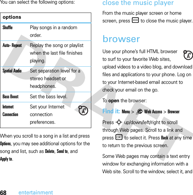 68entertainmentYou can select the following options:When you scroll to a song in a list and press Options, you may see additional options for the song and list, such as Delete, Send to, and Apply to.close the music playerFrom the music player screen or home screen, press– to close the music player.browserUse your phone’s full HTML browser to surf to your favorite Web sites, upload videos to a video blog, and download files and applications to your phone. Log on to your Internet-based email account to check your email on the go.To open the browser:Find it: Menu &gt;1Web Access &gt;BrowserPress S up/down/left/right to scroll through Web pages. Scroll to a link and press r to select it. PressBack at any time to return to the previous screen.Some Web pages may contain a text entry window for exchanging information with a Web site. Scroll to the window, select it, and optionsShufflePlay songs in a random order.Auto- RepeatReplay the song or playlist when the last file finishes playing.Spatial AudioSet separation level for a stereo headset or headphones.Bass BoostSet the bass level.Internet ConnectionSet your Internet connection preferences.