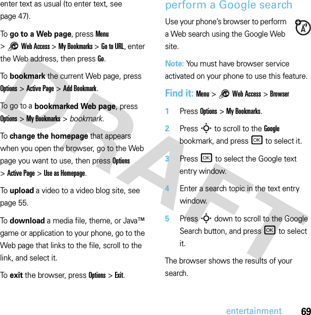 69entertainmententer text as usual (to enter text, see page 47).To  go to a Web page, press Menu &gt;1Web Access &gt;My Bookmarks &gt;Go to URL, enter the Web address, then press Go.To  bookmark the current Web page, press Options &gt;Active Page &gt;Add Bookmark.To  g o to  a  bookmarked Web page, press Options &gt;My Bookmarks &gt; bookmark.To  change the homepage that appears when you open the browser, go to the Web page you want to use, then press Options &gt;Active Page &gt;Use as Homepage.To  upload a video to a video blog site, see page 55.To  download a media file, theme, or Java™ game or application to your phone, go to the Web page that links to the file, scroll to the link, and select it.To  exit the browser, press Options &gt;Exit.perform a Google searchUse your phone’s browser to perform a Web search using the Google Web site.Note: You must have browser service activated on your phone to use this feature.Find it: Menu &gt;1Web Access &gt;Browser  1Press Options &gt;My Bookmarks.2Press S to scroll to the Google bookmark, and press r to select it.3Press r to select the Google text entry window.4Enter a search topic in the text entry window.5Press S down to scroll to the Google Search button, and press r to select it.The browser shows the results of your search.