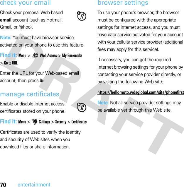 70entertainmentcheck your emailCheck your personal Web-based email account (such as Hotmail, Gmail, or Yahoo).Note: You must have browser service activated on your phone to use this feature.Find it: Menu &gt;1Web Access &gt;My Bookmarks &gt;Go to URLEnter the URL for your Web-based email account, then press Go.manage certificatesEnable or disable Internet access certificates stored on your phone.Find it: Menu &gt;uSettings &gt;Security &gt;CertificatesCertificates are used to verify the identity and security of Web sites when you download files or share information.browser settingsTo use your phone’s browser, the browser must be configured with the appropriate settings for Internet access, and you must have data service activated for your account with your cellular service provider (additional fees may apply for this service).If necessary, you can get the required Internet browsing settings for your phone by contacting your service provider directly, or by visiting the following Web site:https://hellomoto.wdsglobal.com/site/phonefirstNote: Not all service provider settings may be available yet through this Web site.