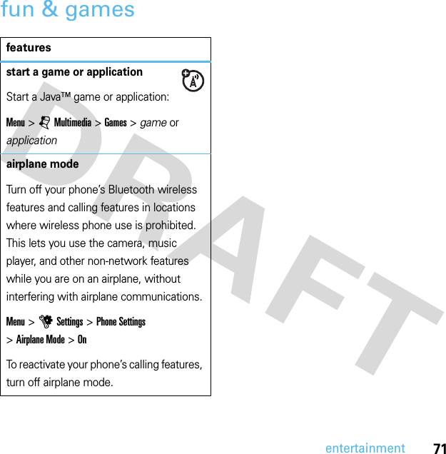 71entertainmentfun &amp; gamesfeaturesstart a game or applicationStart a Java™ game or application:Menu &gt;jMultimedia &gt;Games &gt; game or applicationairplane modeTurn off your phone’s Bluetooth wireless features and calling features in locations where wireless phone use is prohibited. This lets you use the camera, music player, and other non-network features while you are on an airplane, without interfering with airplane communications.Menu &gt;uSettings &gt;Phone Settings &gt;Airplane Mode &gt;OnTo reactivate your phone’s calling features, turn off airplane mode.