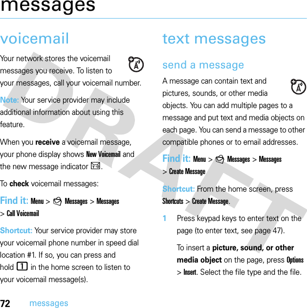 72messagesmessagesvoicemailYour network stores the voicemail messages you receive. To listen to your messages, call your voicemail number.Note: Your service provider may include additional information about using this feature.When you receive a voicemail message, your phone display shows New Voicemail and the new message indicator U.To check voicemail messages:Find it: Menu &gt;gMessages &gt;Messages &gt;Call VoicemailShortcut: Your service provider may store your voicemail phone number in speed dial location #1. If so, you can press and hold1 in the home screen to listen to your voicemail message(s).text messagessend a messageA message can contain text and pictures, sounds, or other media objects. You can add multiple pages to a message and put text and media objects on each page. You can send a message to other compatible phones or to email addresses. Find it: Menu &gt;gMessages &gt;Messages &gt;Create MessageShortcut: From the home screen, press Shortcuts &gt;Create Message. 1Press keypad keys to enter text on the page (to enter text, see page 47).To insert a picture, sound, or other media object on the page, press Options &gt;Insert. Select the file type and the file. 