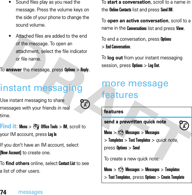 74messages•Sound files play as you read the message. Press the volume keys on the side of your phone to change the sound volume.•Attached files are added to the end of the message. To open an attachment, select the file indicator or file name.To answer the message, press Options &gt;Reply.instant messagingUse instant messaging to share messages with your friends in real time.Find it: Menu &gt;mOffice Tools &gt;IM, scroll to your IM account, press Log InIf you don’t have an IM account, select [New Account] to create one.To find others online, select Contact List to see a list of other users.To start a conversation, scroll to a name in the Online Contacts list and press Send IM.To open an active conversation, scroll to a name in the Conversations list and press View.To end a conversation, press Options &gt;End Conversation.To log out from your instant messaging session, press Options &gt;Log Out.more message featuresfeaturessend a prewritten quick noteMenu &gt;gMessages &gt;Messages &gt;Templates &gt;Text Templates &gt; quick note, press Options&gt;SendTo create a new quick note:Menu &gt;gMessages &gt;Messages &gt;Templates &gt;Text Templates, press Options&gt;Create Template