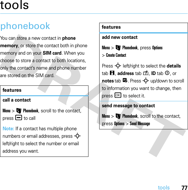 77toolstoolsphonebookYou can store a new contact in phone memory, or store the contact both in phone memory and on your SIM card. When you choose to store a contact to both locations, only the contact’s name and phone number are stored on the SIM card.featurescall a contactMenu &gt;LPhonebook, scroll to the contact, press¯ to callNote: If a contact has multiple phone numbers or email addresses, press S left/right to select the number or email address you want.add new contactMenu &gt;LPhonebook, press Options &gt;Create ContactPress S left/right to select the details tabw, address tabu, ID tab&lt;, or notes tabx. Press S up/down to scroll to information you want to change, then press r to select it.send message to contactMenu &gt;LPhonebook, scroll to the contact, press Options &gt;Send Messagefeatures