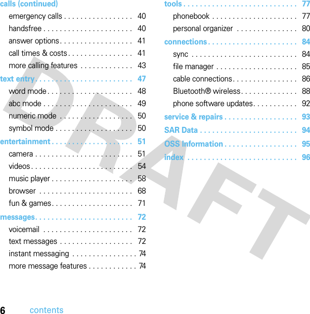 6contentscalls (continued)emergency calls . . . . . . . . . . . . . . . . .   40handsfree . . . . . . . . . . . . . . . . . . . . . .   40answer options. . . . . . . . . . . . . . . . . .   41call times &amp; costs . . . . . . . . . . . . . . . .   41more calling features  . . . . . . . . . . . . .   43text entry. . . . . . . . . . . . . . . . . . . . . . . .   47word mode . . . . . . . . . . . . . . . . . . . . .   48abc mode . . . . . . . . . . . . . . . . . . . . . .   49numeric mode  . . . . . . . . . . . . . . . . . .   50symbol mode . . . . . . . . . . . . . . . . . . .   50entertainment . . . . . . . . . . . . . . . . . . . .   51camera . . . . . . . . . . . . . . . . . . . . . . . .   51videos . . . . . . . . . . . . . . . . . . . . . . . . .   54music player . . . . . . . . . . . . . . . . . . . .   58browser  . . . . . . . . . . . . . . . . . . . . . . .   68fun &amp; games. . . . . . . . . . . . . . . . . . . .   71messages. . . . . . . . . . . . . . . . . . . . . . . .   72voicemail  . . . . . . . . . . . . . . . . . . . . . .   72text messages . . . . . . . . . . . . . . . . . .   72instant messaging  . . . . . . . . . . . . . . . . 74more message features . . . . . . . . . . . . 74tools . . . . . . . . . . . . . . . . . . . . . . . . . . . .   77phonebook . . . . . . . . . . . . . . . . . . . . .   77personal organizer  . . . . . . . . . . . . . . .   80connections . . . . . . . . . . . . . . . . . . . . . .   84sync  . . . . . . . . . . . . . . . . . . . . . . . . . .   84file manager . . . . . . . . . . . . . . . . . . . .   85cable connections. . . . . . . . . . . . . . . .   86Bluetooth® wireless. . . . . . . . . . . . . .   88phone software updates. . . . . . . . . . .   92service &amp; repairs . . . . . . . . . . . . . . . . . .   93SAR Data . . . . . . . . . . . . . . . . . . . . . . . .   94OSS Information . . . . . . . . . . . . . . . . . .   95index  . . . . . . . . . . . . . . . . . . . . . . . . . . .   96