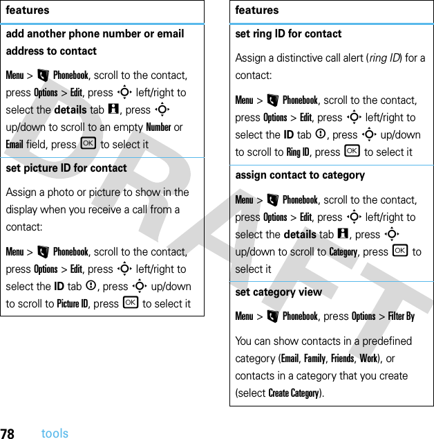 78toolsadd another phone number or email address to contactMenu &gt;LPhonebook, scroll to the contact, press Options &gt;Edit, press S left/right to select the details tabw, press S up/down to scroll to an empty Number or Email field, press r to select itset picture ID for contactAssign a photo or picture to show in the display when you receive a call from a contact:Menu &gt;LPhonebook, scroll to the contact, press Options &gt;Edit, press S left/right to select the ID tab&lt;, press S up/down to scroll to Picture ID, press r to select itfeaturesset ring ID for contactAssign a distinctive call alert (ring ID) for a contact:Menu &gt;LPhonebook, scroll to the contact, press Options &gt;Edit, press S left/right to select the ID tab&lt;, press S up/down to scroll to Ring ID, press r to select itassign contact to categoryMenu &gt;LPhonebook, scroll to the contact, press Options &gt;Edit, press S left/right to select the details tabw, press S up/down to scroll to Category, press r to select itset category viewMenu &gt;LPhonebook, press Options&gt;Filter ByYou can show contacts in a predefined category (Email, Family, Friends, Work), or contacts in a category that you create (select Create Category).features