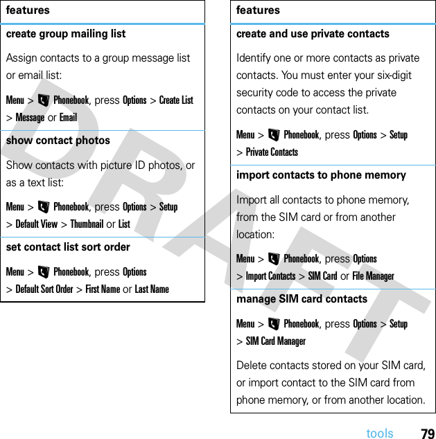 79toolscreate group mailing listAssign contacts to a group message list or email list:Menu &gt;LPhonebook, press Options &gt;Create List &gt;Message or Emailshow contact photosShow contacts with picture ID photos, or as a text list:Menu &gt;LPhonebook, press Options &gt;Setup &gt;Default View &gt;Thumbnail or Listset contact list sort orderMenu &gt;LPhonebook, press Options &gt;Default Sort Order &gt;First Name or Last Namefeaturescreate and use private contactsIdentify one or more contacts as private contacts. You must enter your six-digit security code to access the private contacts on your contact list.Menu &gt;LPhonebook, press Options &gt;Setup &gt;Private Contactsimport contacts to phone memoryImport all contacts to phone memory, from the SIM card or from another location:Menu &gt;LPhonebook, press Options &gt;Import Contacts &gt;SIM Card or File Managermanage SIM card contactsMenu &gt;LPhonebook, press Options &gt;Setup &gt;SIM Card ManagerDelete contacts stored on your SIM card, or import contact to the SIM card from phone memory, or from another location.features