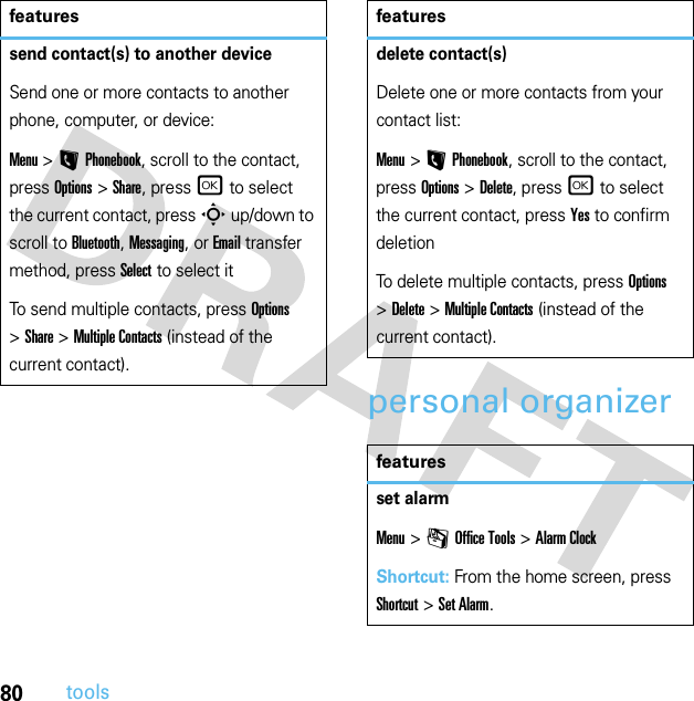 80toolspersonal organizersend contact(s) to another deviceSend one or more contacts to another phone, computer, or device:Menu &gt;LPhonebook, scroll to the contact, press Options &gt;Share, press r to select the current contact, press S up/down to scroll to Bluetooth, Messaging, or Email transfer method, press Select to select itTo send multiple contacts, press Options &gt;Share &gt;Multiple Contacts (instead of the current contact).featuresdelete contact(s)Delete one or more contacts from your contact list:Menu &gt;LPhonebook, scroll to the contact, press Options &gt;Delete, press r to select the current contact, press Yes to confirm deletionTo delete multiple contacts, press Options &gt;Delete &gt;Multiple Contacts (instead of the current contact).featuresset alarmMenu &gt;mOffice Tools &gt;Alarm ClockShortcut: From the home screen, press Shortcut &gt;Set Alarm.features