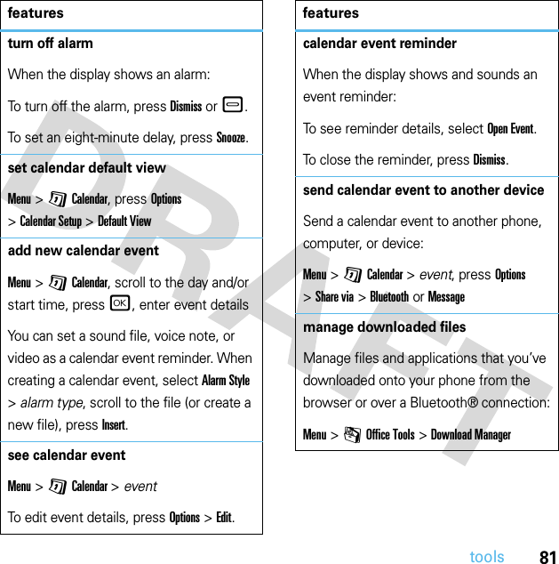 81toolsturn off alarmWhen the display shows an alarm: To turn off the alarm, press Dismiss or –.To set an eight-minute delay, press Snooze.set calendar default viewMenu &gt;GCalendar, press Options &gt;Calendar Setup &gt;Default Viewadd new calendar eventMenu &gt;GCalendar, scroll to the day and/or start time, pressr, enter event detailsYou can set a sound file, voice note, or video as a calendar event reminder. When creating a calendar event, select Alarm Style &gt;alarm type, scroll to the file (or create a new file), press Insert.see calendar eventMenu &gt;GCalendar &gt; eventTo edit event details, press Options&gt;Edit.featurescalendar event reminderWhen the display shows and sounds an event reminder:To see reminder details, select Open Event.To close the reminder, press Dismiss.send calendar event to another deviceSend a calendar event to another phone, computer, or device:Menu &gt;GCalendar &gt; event, press Options &gt;Share via &gt;Bluetooth or Messagemanage downloaded filesManage files and applications that you’ve downloaded onto your phone from the browser or over a Bluetooth® connection:Menu &gt;mOffice Tools &gt;Download Managerfeatures