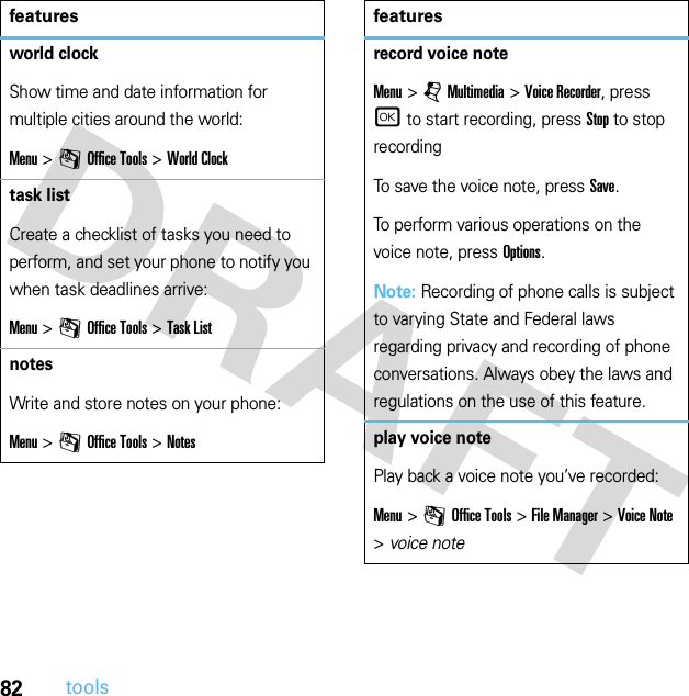 82toolsworld clockShow time and date information for multiple cities around the world:Menu &gt;mOffice Tools &gt;World Clocktask listCreate a checklist of tasks you need to perform, and set your phone to notify you when task deadlines arrive:Menu &gt;mOffice Tools &gt;Task ListnotesWrite and store notes on your phone:Menu &gt;mOffice Tools &gt;Notesfeaturesrecord voice noteMenu &gt;jMultimedia &gt;Voice Recorder, press r to start recording, press Stop to stop recordingTo save the voice note, press Save.To perform various operations on the voice note, press Options.Note: Recording of phone calls is subject to varying State and Federal laws regarding privacy and recording of phone conversations. Always obey the laws and regulations on the use of this feature.play voice notePlay back a voice note you’ve recorded:Menu &gt;mOffice Tools &gt;File Manager &gt;Voice Note &gt;voice notefeatures
