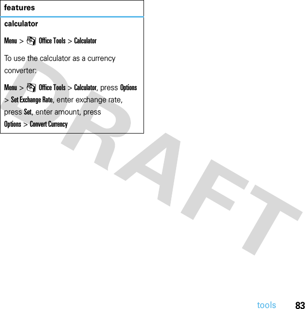 83toolscalculatorMenu &gt;mOffice Tools &gt;CalculatorTo use the calculator as a currency converter:Menu &gt;mOffice Tools &gt;Calculator, press Options &gt;Set Exchange Rate, enter exchange rate, press Set, enter amount, press Options&gt;Convert Currencyfeatures