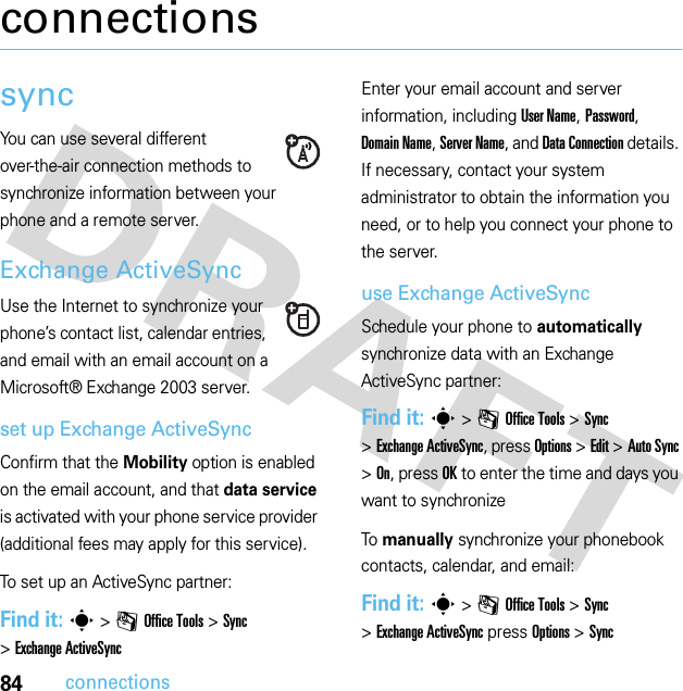 84connectionsconnectionssyncYou can use several different over-the-air connection methods to synchronize information between your phone and a remote server.Exchange ActiveSyncUse the Internet to synchronize your phone’s contact list, calendar entries, and email with an email account on a Microsoft® Exchange 2003 server.set up Exchange ActiveSyncConfirm that the Mobility option is enabled on the email account, and that data service is activated with your phone service provider (additional fees may apply for this service).To set up an ActiveSync partner:Find it: s&gt;mOffice Tools &gt;Sync &gt;Exchange ActiveSyncEnter your email account and server information, including User Name, Password, Domain Name, Server Name, and Data Connection details. If necessary, contact your system administrator to obtain the information you need, or to help you connect your phone to the server.use Exchange ActiveSyncSchedule your phone to automatically synchronize data with an Exchange ActiveSync partner:Find it: s&gt;mOffice Tools &gt;Sync &gt;Exchange ActiveSync, press Options &gt;Edit &gt;Auto Sync &gt;On, press OK to enter the time and days you want to synchronizeTo manually synchronize your phonebook contacts, calendar, and email:Find it: s&gt;mOffice Tools &gt;Sync &gt;Exchange ActiveSync press Options &gt;Sync