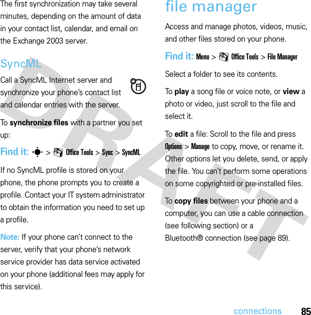 85connectionsThe first synchronization may take several minutes, depending on the amount of data in your contact list, calendar, and email on the Exchange 2003 server.SyncMLCall a SyncML Internet server and synchronize your phone’s contact list and calendar entries with the server.To  synchronize files with a partner you set up:Find it: s&gt;mOffice Tools &gt;Sync &gt;SyncMLIf no SyncML profile is stored on your phone, the phone prompts you to create a profile. Contact your IT system administrator to obtain the information you need to set up a profile.Note: If your phone can’t connect to the server, verify that your phone’s network service provider has data service activated on your phone (additional fees may apply for this service).file managerAccess and manage photos, videos, music, and other files stored on your phone.Find it: Menu &gt;mOffice Tools &gt;File ManagerSelect a folder to see its contents.To play a song file or voice note, or view a photo or video, just scroll to the file and select it.To edit a file: Scroll to the file and press Options &gt;Manage to copy, move, or rename it. Other options let you delete, send, or apply the file. You can’t perform some operations on some copyrighted or pre-installed files.To copy files between your phone and a computer, you can use a cable connection (see following section) or a Bluetooth® connection (see page 89).