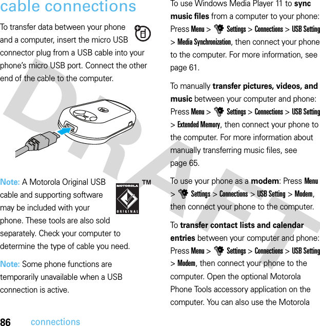 86connectionscable connectionsTo transfer data between your phone and a computer, insert the micro USB connector plug from a USB cable into your phone’s micro USB port. Connect the other end of the cable to the computer.Note: A Motorola Original USB cable and supporting software may be included with your phone. These tools are also sold separately. Check your computer to determine the type of cable you need.Note: Some phone functions are temporarily unavailable when a USB connection is active.To use Windows Media Player 11 to sync music files from a computer to your phone: Press Menu &gt;uSettings &gt;Connections &gt;USB Setting &gt;Media Synchronization, then connect your phone to the computer. For more information, see page 61.To manually transfer pictures, videos, and music between your computer and phone: Press Menu &gt;uSettings &gt;Connections &gt;USB Setting &gt;Extended Memory, then connect your phone to the computer. For more information about manually transferring music files, see page 65.To use your phone as a modem: Press Menu &gt;uSettings &gt;Connections &gt;USB Setting &gt;Modem, then connect your phone to the computer.To transfer contact lists and calendar entries between your computer and phone: Press Menu &gt;uSettings &gt;Connections &gt;USB Setting &gt;Modem, then connect your phone to the computer. Open the optional Motorola Phone Tools accessory application on the computer. You can also use the Motorola 