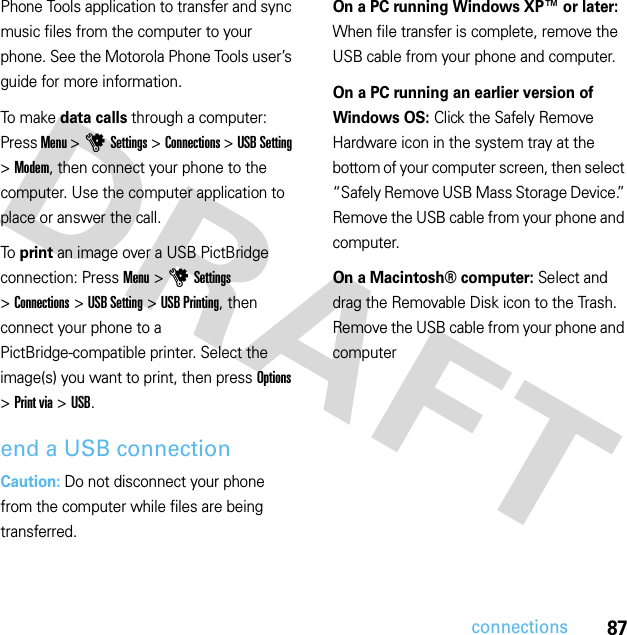 87connectionsPhone Tools application to transfer and sync music files from the computer to your phone. See the Motorola Phone Tools user’s guide for more information.To make data calls through a computer: Press Menu &gt;uSettings &gt;Connections &gt;USB Setting &gt;Modem, then connect your phone to the computer. Use the computer application to place or answer the call.To  print an image over a USB PictBridge connection: Press Menu &gt;uSettings &gt;Connections &gt;USB Setting &gt;USB Printing, then connect your phone to a PictBridge-compatible printer. Select the image(s) you want to print, then press Options &gt;Print via &gt;USB.end a USB connectionCaution: Do not disconnect your phone from the computer while files are being transferred.On a PC running Windows XP™ or later: When file transfer is complete, remove the USB cable from your phone and computer.On a PC running an earlier version of Windows OS: Click the Safely Remove Hardware icon in the system tray at the bottom of your computer screen, then select “Safely Remove USB Mass Storage Device.” Remove the USB cable from your phone and computer.On a Macintosh® computer: Select and drag the Removable Disk icon to the Trash. Remove the USB cable from your phone and computer