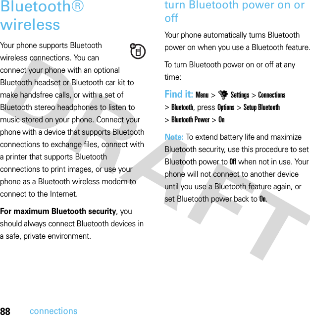 88connectionsBluetooth® wirelessYour phone supports Bluetooth wireless connections. You can connect your phone with an optional Bluetooth headset or Bluetooth car kit to make handsfree calls, or with a set of Bluetooth stereo headphones to listen to music stored on your phone. Connect your phone with a device that supports Bluetooth connections to exchange files, connect with a printer that supports Bluetooth connections to print images, or use your phone as a Bluetooth wireless modem to connect to the Internet.For maximum Bluetooth security, you should always connect Bluetooth devices in a safe, private environment.turn Bluetooth power on or offYour phone automatically turns Bluetooth power on when you use a Bluetooth feature.To turn Bluetooth power on or off at any time:Find it: Menu &gt;uSettings &gt;Connections &gt;Bluetooth, press Options &gt;Setup Bluetooth &gt;Bluetooth Power &gt;OnNote: To extend battery life and maximize Bluetooth security, use this procedure to set Bluetooth power to Off when not in use. Your phone will not connect to another device until you use a Bluetooth feature again, or set Bluetooth power back to On.