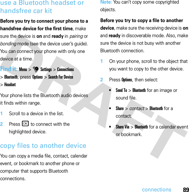 89connectionsuse a Bluetooth headset or handsfree car kitBefore you try to connect your phone to a handsfree device for the first time, make sure the device is on and ready in pairing or bonding mode (see the device user’s guide). You can connect your phone with only one device at a time.Find it: Menu &gt;uSettings &gt;Connections &gt;Bluetooth, press Options &gt;Search For Device &gt;HeadsetYour phone lists the Bluetooth audio devices it finds within range.  1Scroll to a device in the list.2Press r to connect with the highlighted device.copy files to another deviceYou can copy a media file, contact, calendar event, or bookmark to another phone or computer that supports Bluetooth connections.Note: You can’t copy some copyrighted objects.Before you try to copy a file to another device, make sure the receiving device is on and ready in discoverable mode. Also, make sure the device is not busy with another Bluetooth connection.  1On your phone, scroll to the object that you want to copy to the other device.2Press Options, then select:•Send To &gt;Bluetooth for an image or sound file.•Share &gt; contact &gt;Bluetooth for a contact.•Share Via &gt;Bluetooth for a calendar event or bookmark.