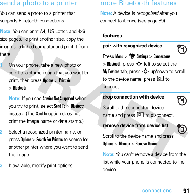 91connectionssend a photo to a printerYou can send a photo to a printer that supports Bluetooth connections.Note: You can print A4, US Letter, and 4x6 size pages. To print another size, copy the image to a linked computer and print it from there.  1On your phone, take a new photo or scroll to a stored image that you want to print, then press Options &gt;Print via &gt;Bluetooth.Note: If you see Service Not Supported when you try to print, select Send To &gt;Bluetooth instead. (The Send To option does not print the image name or date stamp.)2Select a recognized printer name, or press Options &gt;Search For Printers to search for another printer where you want to send the image.3If available, modify print options.more Bluetooth featuresNote: A device is recognized after you connect to it once (see page 89).featurespair with recognized devicePress Menu &gt;uSettings &gt;Connections &gt;Bluetooth, press S left to select the My Devices tab, press S up/down to scroll to the device name, press r to connect.drop connection with deviceScroll to the connected device name and press r to disconnect.remove device from device listScroll to the device name and press Options &gt;Manage &gt;Remove Device.Note: You can’t remove a device from the list while your phone is connected to the device.