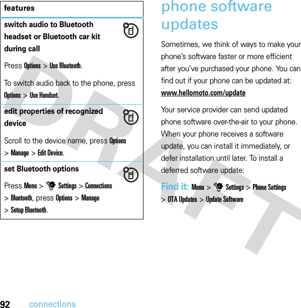 92connectionsphone software updatesSometimes, we think of ways to make your phone’s software faster or more efficient after you’ve purchased your phone. You can find out if your phone can be updated at: www.hellomoto.com/updateYour service provider can send updated phone software over-the-air to your phone. When your phone receives a software update, you can install it immediately, or defer installation until later. To install a deferred software update:Find it: Menu &gt;uSettings &gt;Phone Settings &gt;OTA Updates &gt;Update Softwareswitch audio to Bluetooth headset or Bluetooth car kit during callPress Options &gt;Use Bluetooth.To switch audio back to the phone, press Options &gt;Use Handset.edit properties of recognized deviceScroll to the device name, press Options &gt;Manage &gt;Edit Device.set Bluetooth optionsPress Menu &gt;uSettings &gt;Connections &gt;Bluetooth, press Options &gt;Manage &gt;Setup Bluetooth.features