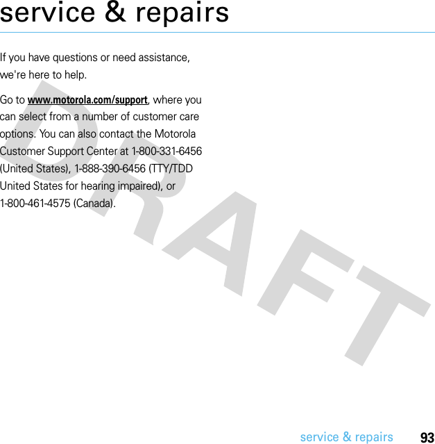 93service &amp; repairsservice &amp; repairsIf you have questions or need assistance, we&apos;re here to help.Go to www.motorola.com/support, where you can select from a number of customer care options. You can also contact the Motorola Customer Support Center at 1-800-331-6456 (United States), 1-888-390-6456 (TTY/TDD United States for hearing impaired), or 1-800-461-4575 (Canada).