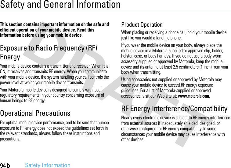 94 bSafety InformationSafety and General InformationSafet y In formati onThis section contains important information on the safe and efficient operation of your mobile device. Read this information before using your mobile device.Exposure to Radio Frequency (RF) EnergyYour mobile device contains a transmitter and receiver. When it is ON, it receives and transmits RF energy. When you communicate with your mobile device, the system handling your call controls the power level at which your mobile device transmits.Your Motorola mobile device is designed to comply with local regulatory requirements in your country concerning exposure of human beings to RF energy.Operational PrecautionsFor optimal mobile device performance, and to be sure that human exposure to RF energy does not exceed the guidelines set forth in the relevant standards, always follow these instructions and precautions.Product OperationWhen placing or receiving a phone call, hold your mobile device just like you would a landline phone.If you wear the mobile device on your body, always place the mobile device in a Motorola-supplied or approved clip, holder, holster, case, or body harness. If you do not use a body-worn accessory supplied or approved by Motorola, keep the mobile device and its antenna at least 2.5 centimeters (1 inch) from your body when transmitting.Using accessories not supplied or approved by Motorola may cause your mobile device to exceed RF energy exposure guidelines. For a list of Motorola-supplied or approved accessories, visit our Web site at: www.motorola.com.RF Energy Interference/CompatibilityNearly every electronic device is subject to RF energy interference from external sources if inadequately shielded, designed, or otherwise configured for RF energy compatibility. In some circumstances your mobile device may cause interference with other devices.