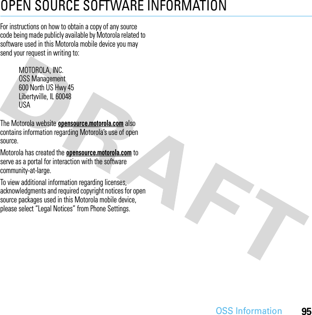 95OSS InformationOPEN SOURCE SOFTWARE INFORMATIONOSS InformationFor instructions on how to obtain a copy of any source code being made publicly available by Motorola related to software used in this Motorola mobile device you may send your request in writing to:The Motorola website opensource.motorola.com also contains information regarding Motorola’s use of open source.Motorola has created the opensource.motorola.com to serve as a portal for interaction with the software community-at-large.To view additional information regarding licenses, acknowledgments and required copyright notices for open source packages used in this Motorola mobile device, please select “Legal Notices” from Phone Settings.MOTOROLA, INC.OSS Management600 North US Hwy 45Libertyville, IL 60048USA