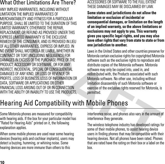 10What Other Limitations Are There?ANY IMPLIED WARRANTIES, INCLUDING WITHOUT LIMITATION THE IMPLIED WARRANTIES OF MERCHANTABILITY AND FITNESS FOR A PARTICULAR PURPOSE, SHALL BE LIMITED TO THE DURATION OF THIS LIMITED WARRANTY, OTHERWISE THE REPAIR, REPLACEMENT, OR REFUND AS PROVIDED UNDER THIS EXPRESS LIMITED WARRANTY IS THE EXCLUSIVE REMEDY OF THE CONSUMER, AND IS PROVIDED IN LIEU OF ALL OTHER WARRANTIES, EXPRESS OR IMPLIED. IN NO EVENT SHALL MOTOROLA BE LIABLE, WHETHER IN CONTRACT OR TORT (INCLUDING NEGLIGENCE) FOR DAMAGES IN EXCESS OF THE PURCHASE PRICE OF THE PRODUCT, ACCESSORY OR SOFTWARE, OR FOR ANY INDIRECT, INCIDENTAL, SPECIAL OR CONSEQUENTIAL DAMAGES OF ANY KIND, OR LOSS OF REVENUE OR PROFITS, LOSS OF BUSINESS, LOSS OF INFORMATION OR DATA, SOFTWARE OR APPLICATIONS OR OTHER FINANCIAL LOSS ARISING OUT OF OR IN CONNECTION WITH THE ABILITY OR INABILITY TO USE THE PRODUCTS, ACCESSORIES OR SOFTWARE TO THE FULL EXTENT THESE DAMAGES MAY BE DISCLAIMED BY LAW.Some states and jurisdictions do not allow the limitation or exclusion of incidental or consequential damages, or limitation on the length of an implied warranty, so the above limitations or exclusions may not apply to you. This warranty gives you specific legal rights, and you may also have other rights that vary from state to state or from one jurisdiction to another.Laws in the United States and other countries preserve for Motorola certain exclusive rights for copyrighted Motorola software such as the exclusive rights to reproduce and distribute copies of the Motorola software. Motorola software may only be copied into, used in, and redistributed with, the Products associated with such Motorola software. No other use, including without limitation disassembly of such Motorola software or exercise of the exclusive rights reserved for Motorola, is permitted.Hearing Aid Compatibility with Mobile PhonesHearing Ai dsSome Motorola phones are measured for compatibility with hearing aids. If the box for your particular model has “Rated for Hearing Aids” printed on it, the following explanation applies.When some mobile phones are used near some hearing devices (hearing aids and cochlear implants), users may detect a buzzing, humming, or whining noise. Some hearing devices are more immune than others to this interference noise, and phones also vary in the amount of interference they generate.The wireless telephone industry has developed ratings for some of their mobile phones, to assist hearing device users in finding phones that may be compatible with their hearing devices. Not all phones have been rated. Phones that are rated have the rating on their box or a label on the box.