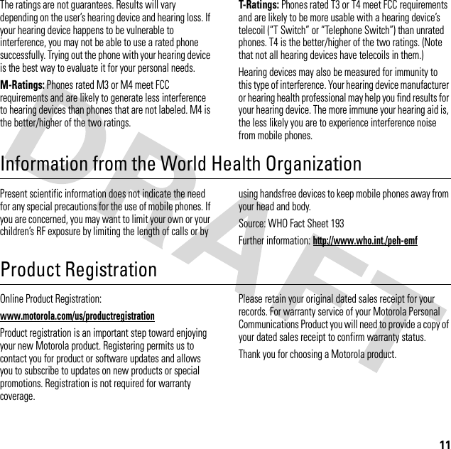 11The ratings are not guarantees. Results will vary depending on the user’s hearing device and hearing loss. If your hearing device happens to be vulnerable to interference, you may not be able to use a rated phone successfully. Trying out the phone with your hearing device is the best way to evaluate it for your personal needs.M-Ratings: Phones rated M3 or M4 meet FCC requirements and are likely to generate less interference to hearing devices than phones that are not labeled. M4 is the better/higher of the two ratings.T-Ratings: Phones rated T3 or T4 meet FCC requirements and are likely to be more usable with a hearing device’s telecoil (“T Switch” or “Telephone Switch”) than unrated phones. T4 is the better/higher of the two ratings. (Note that not all hearing devices have telecoils in them.)Hearing devices may also be measured for immunity to this type of interference. Your hearing device manufacturer or hearing health professional may help you find results for your hearing device. The more immune your hearing aid is, the less likely you are to experience interference noise from mobile phones.Information from the World Health OrganizationWHO I nformat ionPresent scientific information does not indicate the need for any special precautions for the use of mobile phones. If you are concerned, you may want to limit your own or your children’s RF exposure by limiting the length of calls or by using handsfree devices to keep mobile phones away from your head and body.Source: WHO Fact Sheet 193Further information: http://www.who.int./peh-emfProduct RegistrationRegistrationOnline Product Registration:www.motorola.com/us/productregistrationProduct registration is an important step toward enjoying your new Motorola product. Registering permits us to contact you for product or software updates and allows you to subscribe to updates on new products or special promotions. Registration is not required for warranty coverage.Please retain your original dated sales receipt for your records. For warranty service of your Motorola Personal Communications Product you will need to provide a copy of your dated sales receipt to confirm warranty status.Thank you for choosing a Motorola product.