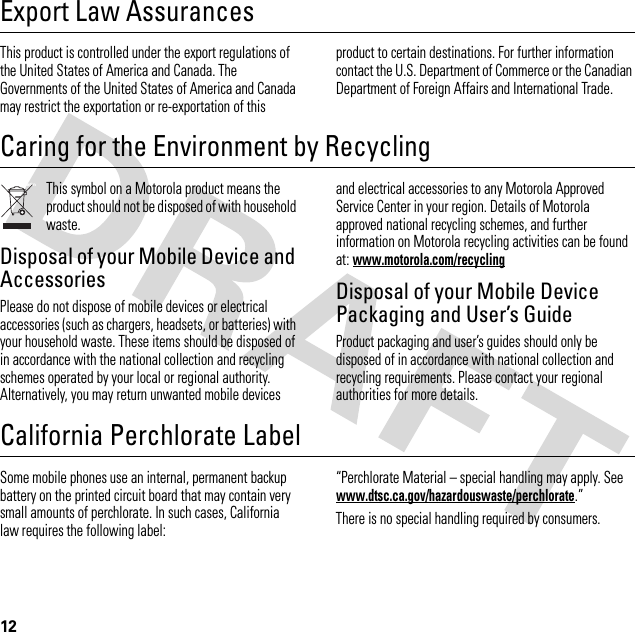 12Export Law AssurancesExport  LawThis product is controlled under the export regulations of the United States of America and Canada. The Governments of the United States of America and Canada may restrict the exportation or re-exportation of this product to certain destinations. For further information contact the U.S. Department of Commerce or the Canadian Department of Foreign Affairs and International Trade.Caring for the Environment by RecyclingRecycling InformationThis symbol on a Motorola product means the product should not be disposed of with household waste.Disposal of your Mobile Device and AccessoriesPlease do not dispose of mobile devices or electrical accessories (such as chargers, headsets, or batteries) with your household waste. These items should be disposed of in accordance with the national collection and recycling schemes operated by your local or regional authority. Alternatively, you may return unwanted mobile devices and electrical accessories to any Motorola Approved Service Center in your region. Details of Motorola approved national recycling schemes, and further information on Motorola recycling activities can be found at: www.motorola.com/recyclingDisposal of your Mobile Device Packaging and User’s GuideProduct packaging and user’s guides should only be disposed of in accordance with national collection and recycling requirements. Please contact your regional authorities for more details.California Perchlorate LabelPerchlora te LabelSome mobile phones use an internal, permanent backup battery on the printed circuit board that may contain very small amounts of perchlorate. In such cases, California law requires the following label:“Perchlorate Material – special handling may apply. See www.dtsc.ca.gov/hazardouswaste/perchlorate.”There is no special handling required by consumers.