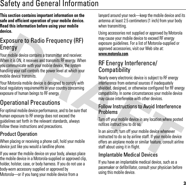 3Safety and General InformationSafe ty In formati onThis section contains important information on the safe and efficient operation of your mobile device. Read this information before using your mobile device.Exposure to Radio Frequency (RF) EnergyYour mobile device contains a transmitter and receiver. When it is ON, it receives and transmits RF energy. When you communicate with your mobile device, the system handling your call controls the power level at which your mobile device transmits.Your Motorola mobile device is designed to comply with local regulatory requirements in your country concerning exposure of human beings to RF energy.Operational PrecautionsFor optimal mobile device performance, and to be sure that human exposure to RF energy does not exceed the guidelines set forth in the relevant standards, always follow these instructions and precautions.Product OperationWhen placing or receiving a phone call, hold your mobile device just like you would a landline phone.If you wear the mobile device on your body, always place the mobile device in a Motorola-supplied or approved clip, holder, holster, case, or body harness. If you do not use a body-worn accessory supplied or approved by Motorola—or if you hang your mobile device from a lanyard around your neck—keep the mobile device and its antenna at least 2.5 centimeters (1 inch) from your body when transmitting.Using accessories not supplied or approved by Motorola may cause your mobile device to exceed RF energy exposure guidelines. For a list of Motorola-supplied or approved accessories, visit our Web site at: www.motorola.com.RF Energy Interference/CompatibilityNearly every electronic device is subject to RF energy interference from external sources if inadequately shielded, designed, or otherwise configured for RF energy compatibility. In some circumstances your mobile device may cause interference with other devices.Follow Instructions to Avoid Interference ProblemsTurn off your mobile device in any location where posted notices instruct you to do so.In an aircraft, turn off your mobile device whenever instructed to do so by airline staff. If your mobile device offers an airplane mode or similar feature, consult airline staff about using it in flight.Implantable Medical DevicesIf you have an implantable medical device, such as a pacemaker or defibrillator, consult your physician before using this mobile device.
