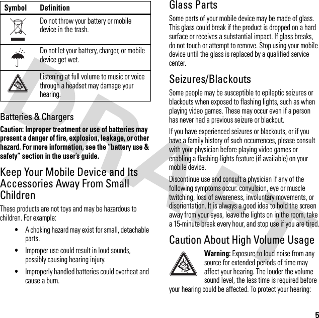 5Batteries &amp; ChargersCaution: Improper treatment or use of batteries may present a danger of fire, explosion, leakage, or other hazard. For more information, see the “battery use &amp; safety” section in the user’s guide.Keep Your Mobile Device and Its Accessories Away From Small ChildrenThese products are not toys and may be hazardous to children. For example:•A choking hazard may exist for small, detachable parts.•Improper use could result in loud sounds, possibly causing hearing injury.•Improperly handled batteries could overheat and cause a burn.Glass PartsSome parts of your mobile device may be made of glass. This glass could break if the product is dropped on a hard surface or receives a substantial impact. If glass breaks, do not touch or attempt to remove. Stop using your mobile device until the glass is replaced by a qualified service center.Seizures/BlackoutsSome people may be susceptible to epileptic seizures or blackouts when exposed to flashing lights, such as when playing video games. These may occur even if a person has never had a previous seizure or blackout.If you have experienced seizures or blackouts, or if you have a family history of such occurrences, please consult with your physician before playing video games or enabling a flashing-lights feature (if available) on your mobile device.Discontinue use and consult a physician if any of the following symptoms occur: convulsion, eye or muscle twitching, loss of awareness, involuntary movements, or disorientation. It is always a good idea to hold the screen away from your eyes, leave the lights on in the room, take a 15-minute break every hour, and stop use if you are tired.Caution About High Volume UsageWarning: Exposure to loud noise from any source for extended periods of time may affect your hearing. The louder the volume sound level, the less time is required before your hearing could be affected. To protect your hearing:Do not throw your battery or mobile device in the trash.Do not let your battery, charger, or mobile device get wet.Listening at full volume to music or voice through a headset may damage your hearing.Symbol Definition