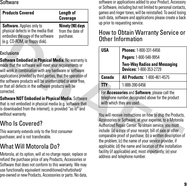 9SoftwareExclusionsSoftware Embodied in Physical Media. No warranty is made that the software will meet your requirements or will work in combination with any hardware or software applications provided by third parties, that the operation of the software products will be uninterrupted or error free, or that all defects in the software products will be corrected.Software NOT Embodied in Physical Media. Software that is not embodied in physical media (e.g. software that is downloaded from the internet), is provided “as is” and without warranty.Who Is Covered?This warranty extends only to the first consumer purchaser, and is not transferable.What Will Motorola Do?Motorola, at its option, will at no charge repair, replace or refund the purchase price of any Products, Accessories or Software that does not conform to this warranty. We may use functionally equivalent reconditioned/refurbished/pre-owned or new Products, Accessories or parts. No data, software or applications added to your Product, Accessory or Software, including but not limited to personal contacts, games and ringer tones, will be reinstalled. To avoid losing such data, software and applications please create a back up prior to requesting service.How to Obtain Warranty Service or Other InformationYou will receive instructions on how to ship the Products, Accessories or Software, at your expense, to a Motorola Authorized Repair Center. To obtain service, you must include: (a) a copy of your receipt, bill of sale or other comparable proof of purchase; (b) a written description of the problem; (c) the name of your service provider, if applicable; (d) the name and location of the installation facility (if applicable) and, most importantly; (e) your address and telephone number.Products Covered Length of CoverageSoftware. Applies only to physical defects in the media that embodies the copy of the software (e.g. CD-ROM, or floppy disk).Ninety (90) days from the date of purchase.USA Phones: 1-800-331-6456Pagers: 1-800-548-9954Two-Way Radios and Messaging Devices: 1-800-353-2729Canada All Products:  1-800-461-4575TTY1-888-390-6456For Accessories and Software, please call the telephone number designated above for the product with which they are used.